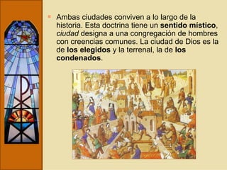 Ambas ciudades conviven a lo largo de la historia. Esta doctrina tiene un  sentido místico ,  ciudad  designa a una congregación de hombres con creencias comunes. La ciudad de Dios es la de  los elegidos  y la terrenal, la de  los condenados . 