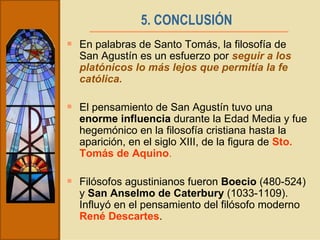 5. CONCLUSIÓN   En palabras de Santo Tomás, la filosofía de San Agustín es un esfuerzo por  seguir a los platónicos lo más lejos que permitía la fe católica. El pensamiento de San Agustín tuvo una  enorme influencia  durante la Edad Media y fue hegemónico en la filosofía cristiana hasta la aparición, en el siglo XIII, de la figura de  Sto. Tomás de Aquino . Filósofos agustinianos fueron  Boecio  (480-524) y  San Anselmo de Caterbury  (1033-1109). Influyó en el pensamiento del filósofo moderno  René Descartes . 