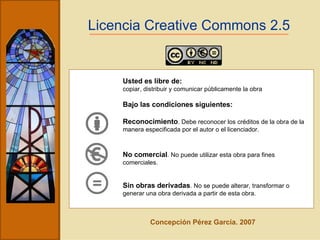 Licencia Creative Commons 2.5 Usted es libre de: copiar, distribuir y comunicar públicamente la obra Bajo las condiciones siguientes: Reconocimiento . Debe reconocer los créditos de la obra de la manera especificada por el autor o el licenciador. No comercial . No puede utilizar esta obra para fines comerciales. Sin obras derivadas . No se puede alterar, transformar o generar una obra derivada a partir de esta obra.   Concepción Pérez García. 2007 