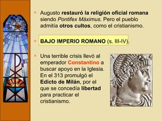 Augusto  restauró la religión oficial romana  siendo  Pontifex Máximus . Pero el pueblo admitía  otros cultos , como el cristianismo. BAJO IMPERIO ROMANO  (s. III-IV). Una terrible crisis llevó al emperador  Constantino  a buscar apoyo en la Iglesia. En el 313 promulgó el  Edicto de Milán , por el que se concedía  libertad  para practicar el cristianismo. 