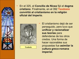 En el 325, el  Concilio de Nicea  fijó el  dogma cristiano . Finalmente, en el 392  Teodosio   convirtió al cristianismo en la religión oficial del Imperio . El cristianismo dejó de ser perseguido, pero tuvo que  unificar y racionalizar sus teorías  para defenderse de los otros credos. Una forma de hacer razonables sus propuestas fue  asimilar la cultura greco-romana imperial. Teodosio 