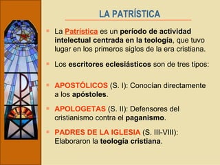 La  Patrística  es un  período de actividad intelectual centrada en la teología , que tuvo lugar en los primeros siglos de la era cristiana. LA PATRÍSTICA   Los  escritores eclesiásticos  son de tres tipos: APOSTÓLICOS  (S. I): Conocían directamente a los  apóstoles . APOLOGETAS  (S. II): Defensores del cristianismo contra el  paganismo . PADRES DE LA IGLESIA  (S. III-VIII): Elaboraron la  teología cristiana . 