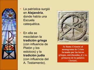 La patrística surgió en  Alejandría , donde había una Escuela catequética.  En ella se mezclaban la  tradición griega  (con influencia de Platón y los estoicos) y la  tradición judía  (con influencia del A. Testamento). Se llama  Crismón  al monograma de Cristo formado por las letras griegas, entrelazadas,  ji  y  ro , primeras de la palabra  Christós . 