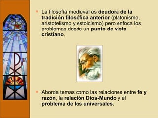 La filosofía medieval es  deudora de la tradición filosófica anterior  (platonismo, aristotelismo y estoicismo) pero enfoca los problemas desde un  punto de vista cristiano . Aborda temas como las relaciones entre  fe y razón , la  relación Dios-Mundo  y el  problema de los universales. 