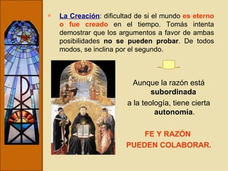 La Creación : dificultad de si el mundo  es eterno o fue creado  en el tiempo. Tomás intenta demostrar que los argumentos a favor de ambas posibilidades  no se pueden probar . De todos modos, se inclina por el segundo. Aunque la razón está  subordinada   a la teología, tiene cierta  autonomía . FE Y RAZÓN  PUEDEN COLABORAR. 