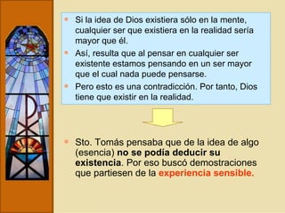 Si la idea de Dios existiera sólo en la mente, cualquier ser que existiera en la realidad sería mayor que él. Así, resulta que al pensar en cualquier ser existente estamos pensando en un ser mayor que el cual nada puede pensarse. Pero esto es una contradicción. Por tanto, Dios tiene que existir en la realidad. Sto. Tomás pensaba que de la idea de algo (esencia)  no se podía deducir su existencia . Por eso buscó demostraciones que partiesen de la  experiencia sensible.   