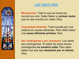 LAS CINCO VÍAS   Movimiento : Todo lo que se mueve es movido por otro. Debe haber un  primer motor  que no sea movido por nadie, Dios. Causalidad eficiente : Todo sucede por una cadena de causas eficientes. Pero debe haber una  causa eficiente primera , Dios. Ser contingente y ser necesario : Los seres son contingentes. Si todos los seres fueran contingentes  no existiría nada . Pero debe haber uno que sea  necesario por sí mismo , Dios. 