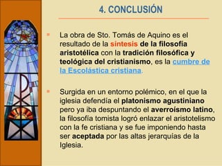 4. CONCLUSIÓN   La obra de Sto. Tomás de Aquino es el resultado de la  síntesis  de la filosofía aristotélica  con la  tradición filosófica y teológica del cristianismo , es la  cumbre de la Escolástica cristiana . Surgida en un entorno polémico, en el que la iglesia defendía el  platonismo agustiniano  pero ya iba despuntando el  averroísmo latino , la filosofía tomista logró enlazar el aristotelismo con la fe cristiana y se fue imponiendo hasta ser  aceptada  por las altas jerarquías de la Iglesia.  