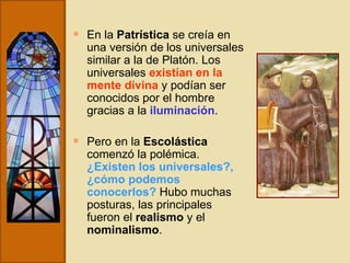 En la  Patrística  se creía en una versión de los universales similar a la de Platón. Los universales  existían en la mente divina  y podían ser conocidos por el hombre gracias a la  iluminación . Pero en la  Escolástica  comenzó la polémica.  ¿Existen los universales?, ¿cómo podemos conocerlos?   Hubo muchas posturas, las principales fueron el  realismo  y el  nominalismo . 