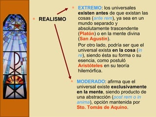 REALISMO EXTREMO : los universales  existen   antes  de que existan las cosas ( ante rem ), ya sea en un mundo separado y absolutamente trascendente ( Platón ) o en la mente divina ( San Agustín ).  Por otro lado, podría ser que el universal exista  en la cosa  ( in re ), siendo ésta su forma o su esencia, como postuló  Aristóteles  en su teoría hilemórfica. MODERADO : afirma que el universal existe  exclusivamente en la mente , siendo producto de una abstracción ( post rem o in anima ), opción mantenida por  Sto.   Tomás de Aquino . 