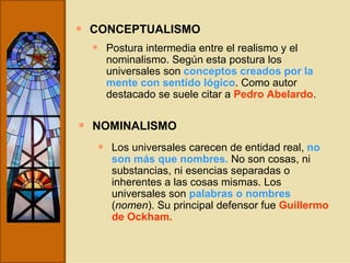 CONCEPTUALISMO Postura intermedia entre el realismo y el nominalismo. Según esta postura los universales son  conceptos creados por la mente con sentido lógico . Como autor destacado se suele citar a  Pedro Abelardo . NOMINALISMO Los universales carecen de entidad real,  no son más que nombres.   No son cosas, ni substancias, ni esencias separadas o inherentes a las cosas mismas. Los universales son  palabras o nombres  ( nomen ). Su principal defensor fue  Guillermo de Ockham. 