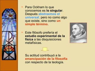 Para Ockham lo que conocemos es  lo singular . Después  abstraemos el universal ,  pero no como algo que existe, sino como  un simple término . Este filósofo prefería el  estudio experimental de la física  a las disquisiciones metafísicas. Su actitud contribuyó a la  emancipación de la filosofía  con respecto de la teología. 