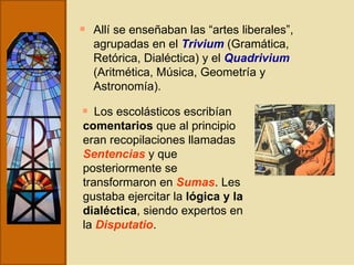Allí se enseñaban las “artes liberales”, agrupadas en el  Trivium  (Gramática, Retórica, Dialéctica) y el  Quadrivium  (Aritmética, Música, Geometría y Astronomía). Los escolásticos escribían  comentarios  que al principio eran recopilaciones llamadas  Sentencias  y que posteriormente se transformaron en  Sumas . Les gustaba ejercitar la  lógica y la dialéctica , siendo expertos en la  Disputatio . 