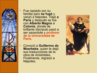 Fue raptado por su familia pero  se fugó  y volvió a Nápoles. Viajó  a París  y después se fue con  Alberto Magno  a  Colonia , donde de brillante discípulo pasó a ser sacerdote y  profesor de la Universidad de París .   Conoció a  Guillermo de Moerbeke , quien le dejó sus traducciones de la obra de Aristóteles. Finalmente, regresó a Nápoles. 