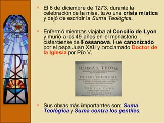 El 6 de diciembre de 1273, durante la celebración de la misa, tuvo una  crisis mística  y dejó de escribir la  Suma Teológica. Enfermó mientras viajaba al  Concilio de Lyon  y murió a los 49 años en el monasterio cisterciense de  Fossanova . Fue  canonizado  por el papa Juan XXII y proclamado  Doctor de la Iglesia  por Pío V.  Sus obras más importantes son:  Suma Teológica  y  Suma contra los gentiles. 