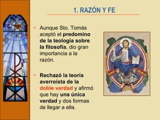 1. RAZÓN Y FE   Aunque Sto. Tomás aceptó el  predomino de la teología sobre la filosofía , dio gran importancia a la razón. Rechazó la teoría averroísta de la  doble verdad  y afirmó que hay  una única verdad  y dos formas de llegar a ella. 
