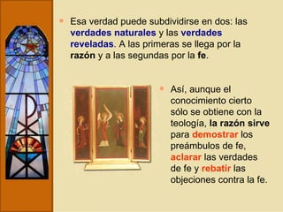 Esa verdad puede subdividirse en dos: las  verdades naturales  y las  verdades reveladas . A las primeras se llega por la  razón  y a las segundas por la  fe . Así, aunque el conocimiento cierto sólo se obtiene con la teología,  la razón sirve  para  demostrar  los preámbulos de fe,  aclarar  las verdades de fe y  rebatir  las objeciones contra la fe. 