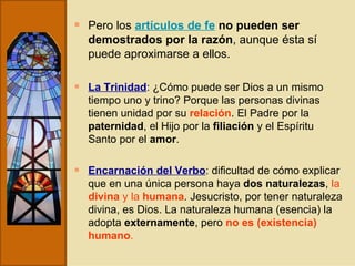 Pero los  artículos de fe   no pueden ser demostrados por la razón , aunque ésta sí puede aproximarse a ellos.  La Trinidad : ¿Cómo puede ser Dios a un mismo tiempo uno y trino? Porque las personas divinas tienen unidad por su  relación . El Padre por la  paternidad , el Hijo por la  filiación  y el Espíritu Santo por el  amor . Encarnación del Verbo : dificultad de cómo explicar que en una única persona haya  dos naturalezas ,  la  divina  y la  humana . Jesucristo, por tener naturaleza divina, es Dios. La naturaleza humana (esencia) la adopta  externamente , pero  no es (existencia) humano . 