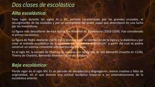 Dos clases de escolástica
Alta escolástica:
Tuvo lugar durante los siglos XI y XII, período caracterizado por las grandes cruzadas, el
resurgimiento de las ciudades y por un centralismo del poder papal que desembocó en una lucha
por las investiduras.
La figura más descollante de esta época fue Anselmo de Canterbury (1033-1109). Fue considerado
el primer escolástico
La figura de Pedro Abelardo (1079-1142) destacará por la renovación de la lógica y la dialéctica y por
crear el método escolástico de la quaestio, un "problema dialecticum" a partir del cual se podría
construir un sistema coherente sobre el mundo y la vida.
En el siglo XII, la escuela de Chartres se renueva con las figuras de San Bernardo (muerto en 1124),
Thierry de Chartres, Bernardo Silvestre y Juan de Salisbury.
Baja escolástica:
Pierde vigor en el siglo XIV. Es un periodo de decadencia y disgregación, menos creativo y falto de
originalidad, en el que domina una actitud escéptica respecto a las sistematizaciones de la
escolástica anterior.
 