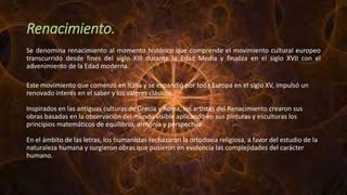 Renacimiento.
Se denomina renacimiento al momento histórico que comprende el movimiento cultural europeo
transcurrido desde fines del siglo XIII durante la Edad Media y finaliza en el siglo XVII con el
advenimiento de la Edad moderna.
Este movimiento que comenzó en Italia y se expandió por toda Europa en el siglo XV, impulsó un
renovado interés en el saber y los valores clásicos.
Inspirados en las antiguas culturas de Grecia y Roma, los artistas del Renacimiento crearon sus
obras basadas en la observación del mundo visible aplicando en sus pinturas y esculturas los
principios matemáticos de equilibrio, armonía y perspectiva.
En el ámbito de las letras, los humanistas rechazaron la ortodoxia religiosa, a favor del estudio de la
naturaleza humana y surgieron obras que pusieron en evidencia las complejidades del carácter
humano.
 