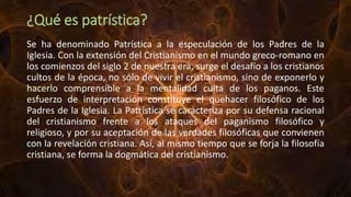 ¿Qué es patrística?
Se ha denominado Patrística a la especulación de los Padres de la
Iglesia. Con la extensión del Cristianismo en el mundo greco-romano en
los comienzos del siglo 2 de nuestra era, surge el desafío a los cristianos
cultos de la época, no sólo de vivir el cristianismo, sino de exponerlo y
hacerlo comprensible a la mentalidad culta de los paganos. Este
esfuerzo de interpretación constituye el quehacer filosófico de los
Padres de la Iglesia. La Patrística se caracteriza por su defensa racional
del cristianismo frente a los ataques del paganismo filosófico y
religioso, y por su aceptación de las verdades filosóficas que convienen
con la revelación cristiana. Así, al mismo tiempo que se forja la filosofía
cristiana, se forma la dogmática del cristianismo.
 