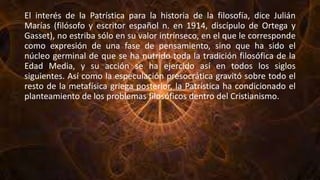 El interés de la Patrística para la historia de la filosofía, dice Julián
Marías (filósofo y escritor español n. en 1914, discípulo de Ortega y
Gasset), no estriba sólo en su valor intrínseco, en el que le corresponde
como expresión de una fase de pensamiento, sino que ha sido el
núcleo germinal de que se ha nutrido toda la tradición filosófica de la
Edad Media, y su acción se ha ejercido así en todos los siglos
siguientes. Así como la especulación presocrática gravitó sobre todo el
resto de la metafísica griega posterior, la Patrística ha condicionado el
planteamiento de los problemas filosóficos dentro del Cristianismo.
 