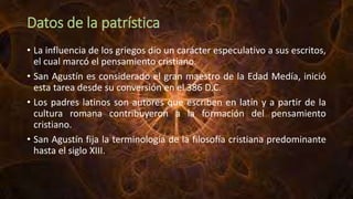 Datos de la patrística
• La influencia de los griegos dio un carácter especulativo a sus escritos,
el cual marcó el pensamiento cristiano.
• San Agustín es considerado el gran maestro de la Edad Medía, inició
esta tarea desde su conversión en el 386 D.C.
• Los padres latinos son autores que escriben en latín y a partir de la
cultura romana contribuyeron a la formación del pensamiento
cristiano.
• San Agustín fija la terminología de la filosofía cristiana predominante
hasta el siglo XIII.
 