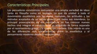 Características Principales.
Los pensadores escolásticos sostuvieron una amplia variedad de ideas
tanto en filosofía como en teología. Lo que da unidad a todo el
movimiento escolástico son las metas comunes, las actitudes y los
métodos aceptados de un modo general por todos sus miembros. La
principal preocupación de los escolásticos no fue conocer nuevos
hechos sino integrar el conocimiento ya adquirido de forma separada
por el razonamiento griego y la revelación cristiana. Este interés es una
de las diferencias más características entre la escolástica y el
pensamiento moderno desde el renacimiento.
 