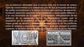 Los escolásticos afirmaban que el mismo Dios era la fuente de ambos
tipos de conocimiento y la verdad era uno de Sus principales atributos.
No podía contradecirse a Sí mismo en estos dos caminos de expresión.
Cualquier oposición aparente entre revelación y razón podía deberse o
a un uso incorrecto de la razón o a una errónea interpretación de las
palabras de la revelación. Como los escolásticos creían que la
revelación era la enseñanza directa de Dios, ésta tenía para ellos un
mayor grado de verdad y certeza que la razón natural. En los conflictos
entre fe religiosa y razonamiento filosófico, la fe era siempre el árbitro
supremo, la decisión de los teólogos prevalecía sobre la de los filósofos.
 