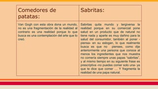 Comedores de
patatas:
Sabritas:
Van Gogh con esta obra dona un mundo,
no es una fragmentación de la realidad al
contrario es una realidad porque lo que
busca es una contemplación del arte que lo
creó.
Sabritas quita mundo y tergiversa la
realidad porque en su comercial pone
salud en un producto que de natural no
tiene nada y aparte es muy dañino para la
salud del consumidor, también al poner -
piensa- en su eslogan, lo que realmente
busca es que no pienses, como dije
anteriormente una persona que conoce al
menos los ingredientes que nos muestra
no comería siempre unas papas “sabritas”,
y al mismo tiempo en su siguiente frase es
prescriptiva -no puedes comer solo una- ya
que te dice que comer … Y fragmenta la
realidad de una papa natural.
 
