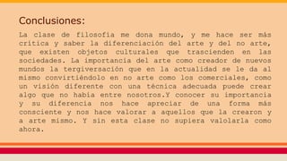Conclusiones:
La clase de filosofía me dona mundo, y me hace ser más
crítica y saber la diferenciación del arte y del no arte,
que existen objetos culturales que trascienden en las
sociedades. La importancia del arte como creador de nuevos
mundos la tergiversación que en la actualidad se le da al
mismo convirtiéndolo en no arte como los comerciales, como
un visión diferente con una técnica adecuada puede crear
algo que no había entre nosotros.Y conocer su importancia
y su diferencia nos hace apreciar de una forma más
consciente y nos hace valorar a aquellos que la crearon y
a arte mismo. Y sin esta clase no supiera valolarla como
ahora.
 