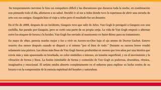 Su temperamento nervioso le hizo un compañero difícil y las discusiones que duraron toda la noche, en combinación
con pintando todo el día, afectaron a su salud. Decidió ir al sur a Arles donde tuvo la esperanza de abrir una escuela de
arte con sus amigos. Gauguin hizo el viaje a Arles pero el resultado fue un desastre.
En el fin de 1888, después de un incidente, Gauguin tuvo que salir de Arles. Van Gogh le persiguió a Gauguin con una
cuchilla, fue parado por Gauguin, pero se cortó una parte de su propia oreja. La vida de Van Gogh empezó a alternar
entre los ataques de locura y la lucidez. Van Gogh fue enviado al manicomio en Saint-Rémy para su tratamiento.
En mayo de 1890, parecía mucho mejor y fue a vivir en Auvers-su-Oise bajo el ojo atento de Doctor Gachet. Estuvo
muerto dos meses después cuando se disparó a sí mismo “por el bien de todo.” Durante su carrera breve vendió
solamente una pintura. Las obras más finas de Van Gogh fueron producidas en menos que tres años por una técnica que
crecía más y más apasionada en brochada, en color simbólico e intenso, en tensión superficial, y en el movimiento y la
vibración de forma y línea. La fusión inimitable de forma y contenido de Van Gogh es poderosa, dramática, rítmica,
imaginativa y emocional. El artista estaba absorto completamente en el esfuerzo para explicar su lucha contra de su
locura o en la comprensión de la esencia espiritual del hombre y naturaleza.
 