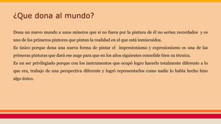 ¿Que dona al mundo?
Dona un nuevo mundo a unos mineros que si no fuera por la pintura de él no serían recordados y es
uno de los primeros pintores que pintan la realidad en el que está inmiscuidos.
Es único porque dona una nueva forma de pintar el impresionismo y expresionismo es una de las
primeras pinturas que dará ese auge para que en los años siguientes consolide bien su técnica.
Es un ser privilegiado porque con los instrumentos que ocupó logro hacerlo totalmente diferente a lo
que era, trabajo de una perspectiva diferente y logró representarlos como nadie lo había hecho hizo
algo único.
 