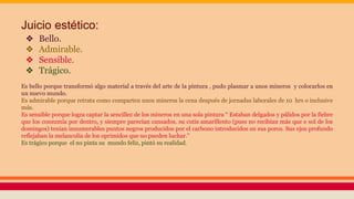 Juicio estético:
❖ Bello.
❖ Admirable.
❖ Sensible.
❖ Trágico.
Es bello porque transformó algo material a través del arte de la pintura , pudo plasmar a unos mineros y colocarlos en
un nuevo mundo.
Es admirable porque retrata como comparten unos mineros la cena después de jornadas laborales de 10 hrs o inclusive
más.
Es sensible porque logra captar la sencillez de los mineros en una sola pintura “ Estaban delgados y pálidos por la fiebre
que los consumía por dentro, y siempre parecían cansados. su cutis amarillento (pues no recibían más que e sol de los
domingos) tenían innumerables puntos negros producidos por el carbono introducidos en sus poros. Sus ojos profundo
reflejaban la melancolía de los oprimidos que no pueden luchar.”
Es trágico porque el no pinta su mundo feliz, pintó su realidad.
 