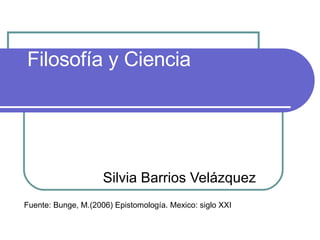 Filosofía y Ciencia Silvia Barrios Velázquez Fuente: Bunge, M.(2006) Epistomología. Mexico: siglo XXI 