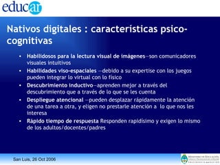 Nativos digitales : características psico-cognitivas   Habilidosos para la lectura visual de imágenes —son comunicadores visuales intuitivos Habilidades   viso-espaciales  —debido a su expertise con los juegos pueden integrar lo virtual con lo físico Descubrimiento inductivo —aprenden mejor a través del descubrimiento que a través de lo que se les cuenta Despliegue atencional  —pueden desplazar rápidamente la atención de una tarea a otra, y eligen no prestarle atención a  lo que nos les interesa  Rápido tiempo de respuesta  Responden rapidísimo y   exigen lo mismo de los adultos/docentes/padres 