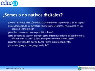 ¿Somos o no nativos digitales ?   ¿Cómo se siente mas cómodo? ¿Escribiendo en la pantalla o en el papel? ¿Ha externalizado su memoria (números telefónicos, reuniones) en un aparato tecnológico? ¿Va a las reuniones con su portátil o Palm? ¿Está conectado todo el tiempo? ¿Está Internet siempre disponible en la oficina y en su casa? ¿Lleva siempre a su celular con usted? ¿Cuántas actividades puede hacer (bien) simultaneámente? ¿Usa videojuegos o los juega en la PC? 