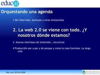 Orquestando una agenda 1.De Cibervidas, burbujas y otras tentaciones 2. La web 2.0 se viene con todo. ¿Y nosotros dónde estamos? 3. Nuevas interfases de inmersión… recursivas 4 Producción par a par y de porque y como la cosa funciona. La larga cola 