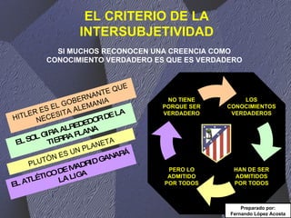 EL CRITERIO DE LA INTERSUBJETIVIDAD SI MUCHOS RECONOCEN UNA CREENCIA COMO CONOCIMIENTO VERDADERO ES QUE ES VERDADERO HITLER ES EL GOBERNANTE QUE NECESITA ALEMANIA EL SOL GIRA ALREDEDOR DE LA TIERRA PLANA PLUTÓN ES UN PLANETA EL ATLÉTICO DE MADRID GANARÁ LA LIGA Preparado por: Fernando López Acosta LOS CONOCIMIENTOS VERDADEROS HAN DE SER ADMITIDOS POR TODOS NO TIENE PORQUE SER VERDADERO PERO LO ADMITIDO POR TODOS 