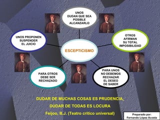 DUDAR DE MUCHAS COSAS ES PRUDENCIA, DUDAR DE TODAS ES LOCURA Feijoo, B.J. (Teatro crítico universal) Preparado por: Fernando López Acosta UNOS PROPONEN SUSPENDER EL JUICIO PARA OTROS DEBE SER RECHAZADO PARA UNOS NO DEBEMOS RECHAZAR EL DESEO DE SABER OTROS AFIRMAN SU TOTAL IMPOSIBILIDAD UNOS DUDAN QUE SEA POSIBLE ALCANZARLO ESCEPTICISMO 
