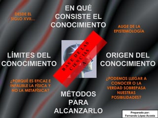 EPISTEMOLOGÍA DESDE EL SIGLO XVII… AUGE DE LA EPISTEMOLOGÍA ¿PORQUÉ ES EFICAZ E INFALIBLE LA FÍSICA Y NO LA METAFÍSICA? ¿PODEMOS LLEGAR A CONOCER O LA VERDAD SOBREPASA NUESTRAS POSIBILIDADES? BASE DE LAS CIENCIAS Preparado por: Fernando López Acosta LÍMITES DEL CONOCIMIENTO MÉTODOS PARA ALCANZARLO ORIGEN DEL CONOCIMIENTO EN QUÉ CONSISTE EL CONOCIMIENTO 