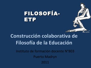 Construcción colaborativa de Filosofía de la Educación Instituto de formación docente N°803 Puerto Madryn 2011 FILOSOFÍA-ETP 