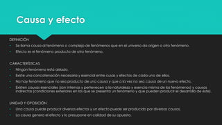 Causa y efecto
DEFINICIÓN
• Se llama causa al fenómeno o complejo de fenómenos que en el universo da origen a otro fenómeno.
• Efecto es el fenómeno producto de otro fenómeno.
CARACTERÍSTICAS
• Ningún fenómeno está aislado.
• Existe una concatenación necesaria y esencial entre cusas y efectos de cada uno de ellos.
• No hay fenómeno que no sea producto de una causa y que a la vez no sea causa de un nuevo efecto.
• Existen causas esenciales (son internas y pertenecen a la naturaleza y esencia misma de los fenómenos) y causas
indirectas (condiciones exteriores en las que se presenta un fenómeno y que pueden producir el desarrollo de éste).
UNIDAD Y OPOSICIÓN
• Una causa puede producir diversos efectos y un efecto puede ser producido por diversas causas.
• La causa genera el efecto y lo presupone en calidad de su opuesto.
 