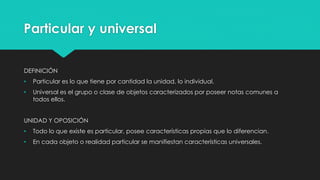 Particular y universal
DEFINICIÓN
• Particular es lo que tiene por cantidad la unidad, lo individual.
• Universal es el grupo o clase de objetos caracterizados por poseer notas comunes a
todos ellos.
UNIDAD Y OPOSICIÓN
• Todo lo que existe es particular, posee características propias que lo diferencian.
• En cada objeto o realidad particular se manifiestan características universales.
 
