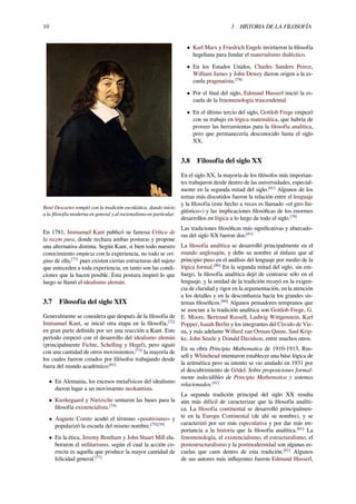 10 3 HISTORIA DE LA FILOSOFÍA
René Descartes rompió con la tradición escolástica, dando inicio
a la ﬁlosofía moderna en general y al racionalismo en particular.
En 1781, Immanuel Kant publicó su famosa Crítica de
la razón pura, donde rechaza ambas posturas y propone
una alternativa distinta. Según Kant, si bien todo nuestro
conocimiento empieza con la experiencia, no todo se ori-
gina de ella,[71]
pues existen ciertas estructuras del sujeto
que anteceden a toda experiencia, en tanto son las condi-
ciones que la hacen posible. Esta postura inspiró lo que
luego se llamó el idealismo alemán.
3.7 Filosofía del siglo XIX
Generalmente se considera que después de la ﬁlosofía de
Immanuel Kant, se inició otra etapa en la ﬁlosofía,[72]
en gran parte deﬁnida por ser una reacción a Kant. Este
período empezó con el desarrollo del idealismo alemán
(principalmente Fichte, Schelling y Hegel), pero siguió
con una cantidad de otros movimientos,[73]
la mayoría de
los cuales fueron creados por ﬁlósofos trabajando desde
fuera del mundo académico:[61]
• En Alemania, los excesos metafísicos del idealismo
dieron lugar a un movimiento neokantista.
• Kierkegaard y Nietzsche sentaron las bases para la
ﬁlosofía existencialista.[74]
• Auguste Comte acuñó el término «positivismo» y
popularizó la escuela del mismo nombre.[75][76]
• En la ética, Jeremy Bentham y John Stuart Mill ela-
boraron el utilitarismo, según el cual la acción co-
rrecta es aquella que produce la mayor cantidad de
felicidad general.[77]
• Karl Marx y Friedrich Engels invirtieron la ﬁlosofía
hegeliana para fundar el materialismo dialéctico.
• En los Estados Unidos, Charles Sanders Peirce,
William James y John Dewey dieron origen a la es-
cuela pragmatista.[78]
• Por el ﬁnal del siglo, Edmund Husserl inició la es-
cuela de la fenomenología trascendental.
• En el último tercio del siglo, Gottlob Frege empezó
con su trabajo en lógica matemática, que habría de
proveer las herramientas para la ﬁlosofía analítica,
pero que permanecería desconocido hasta el siglo
XX.
3.8 Filosofía del siglo XX
En el siglo XX, la mayoría de los ﬁlósofos más importan-
tes trabajaron desde dentro de las universidades, especial-
mente en la segunda mitad del siglo.[61]
Algunos de los
temas más discutidos fueron la relación entre el lenguaje
y la ﬁlosofía (este hecho a veces es llamado «el giro lin-
güístico») y las implicaciones ﬁlosóﬁcas de los enormes
desarrollos en lógica a lo largo de todo el siglo.[79]
Las tradiciones ﬁlosóﬁcas más signiﬁcativas y abarcado-
ras del siglo XX fueron dos:[61]
La ﬁlosofía analítica se desarrolló principalmente en el
mundo anglosajón, y debe su nombre al énfasis que al
principio puso en el análisis del lenguaje por medio de la
lógica formal.[80]
En la segunda mitad del siglo, sin em-
bargo, la ﬁlosofía analítica dejó de centrarse sólo en el
lenguaje, y la unidad de la tradición recayó en la exigen-
cia de claridad y rigor en la argumentación, en la atención
a los detalles y en la desconﬁanza hacia los grandes sis-
temas ﬁlosóﬁcos.[80]
Algunos pensadores tempranos que
se asocian a la tradición analítica son Gottlob Frege, G.
E. Moore, Bertrand Russell, Ludwig Wittgenstein, Karl
Popper, Isaiah Berlin y los integrantes del Círculo de Vie-
na, y más adelante Willard van Orman Quine, Saul Krip-
ke, John Searle y Donald Davidson, entre muchos otros.
En su obra Principia Mathematica de 1910-1913, Rus-
sell y Whitehead intentaron establecer una báse lógica de
la aritmética pero su intento se vio anulado en 1931 por
el descubrimiento de Gödel: Sobre proposiciones formal-
mente indecidibles de Principia Mathematica y sistemas
relacionados.[81]
La segunda tradición principal del siglo XX resulta
aún más difícil de caracterizar que la ﬁlosofía analíti-
ca. La ﬁlosofía continental se desarrolló principalmen-
te en la Europa Continental (de ahí su nombre), y se
caracterizó por ser más especulativa y por dar más im-
portancia a la historia que la ﬁlosofía analítica.[61]
La
fenomenología, el existencialismo, el estructuralismo, el
postestructuralismo y la postmodernidad son algunas es-
cuelas que caen dentro de esta tradición.[61]
Algunos
de sus autores más inﬂuyentes fueron Edmund Husserl,
 