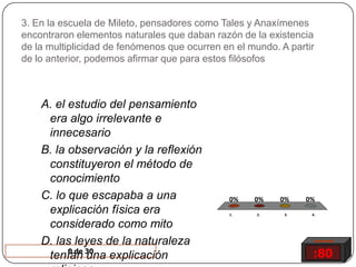 3. En la escuela de Mileto, pensadores como Tales y Anaxímenes encontraron elementos naturales que daban razón de la existencia de la multiplicidad de fenómenos que ocurren en el mundo. A partir de lo anterior, podemos afirmar que para estos filósofos A. el estudio del pensamiento era algo irrelevante e innecesarioB. la observación y la reflexión constituyeron el método de conocimiento C. lo que escapaba a una explicación física era considerado como mito D. las leyes de la naturaleza tenían una explicación religiosa :800 de 30