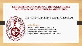 UNIVERSIDAD NACIONAL DE INGENIERÍA
FACULTAD DE INGENIERÍA MECÁNICA
LA ÉTICA UTILITARISTA DE JEREMY BENTHAM
• Huanay Capcha, Yordy – 20221182I
• Ramon Jara, Jason Mario – 20222624E
• Taipe Villena, Jeans Carlos – 20221185H
• Rengifo Rubio, Christopher Joel – 20221371F
 