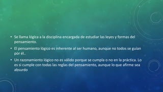 • Se llama lógica a la disciplina encargada de estudiar las leyes y formas del
pensamiento.
• El pensamiento lógico es inherente al ser humano, aunque no todos se guían
por él..
• Un razonamiento lógico no es válido porque se cumpla o no en la práctica. Lo
es si cumple con todas las reglas del pensamiento, aunque lo que afirme sea
absurdo
 