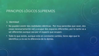 PRINCIPIOS LÓGICOS SUPREMOS
1. Identidad:
• No pueden existir dos realidades idénticas. Por muy parecidas que sean, dos
cosas necesariamente van a ocupar dos espacios diferentes; por lo tanto va a
ser diferentes aunque sea por el espacio que ocupan.
• Todo lo que existe, aunque está en constante cambio, tiene algo que lo
identifica y a la vez lo diferencia de lo demás.
 