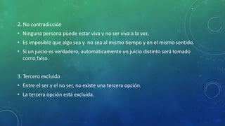 2. No contradicción
• Ninguna persona puede estar viva y no ser viva a la vez.
• Es imposible que algo sea y no sea al mismo tiempo y en el mismo sentido.
• Si un juicio es verdadero, automáticamente un juicio distinto será tomado
como falso.
3. Tercero excluido
• Entre el ser y el no ser, no existe una tercera opción.
• La tercera opción está excluida.
 